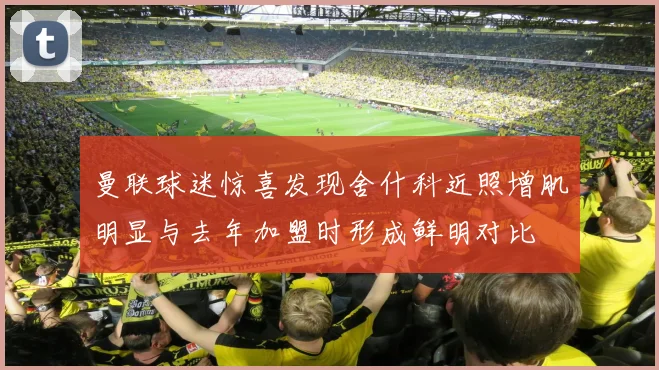 曼联球迷惊喜发现舍什科近照增肌明显与去年加盟时形成鲜明对比
